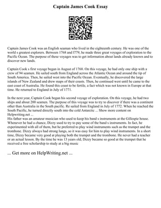 Captain James Cook Essay
Captain James Cook was an English seaman who lived in the eighteenth century. He was one of the
world s greatest explorers. Between 1768 and l779, he made three great voyages of exploration to the
Pacific Ocean. The purpose of these voyages was to get information about lands already known and to
discover new lands.
Captain Cook s first voyage began in August of 1768. On this voyage, he had only one ship with a
crew of 94 seamen. He sailed south from England across the Atlantic Ocean and around the tip of
South America. Then, he sailed west into the Pacific Ocean. Eventually, he discovered the large
islands of New Zealand and drew maps of their coasts. Then, he continued west until he came to the
east coast of Australia. He found this coast to be fertile, a fact which was not known in Europe at that
time. He returned to England in July of 1771.
In the next year, Captain Cook began his second voyage of exploration. On this voyage, he had two
ships and about 200 seamen. The purpose of this voyage was to try to discover if there was a continent
other than Australia in the South pacific. Re sailed from England in July of 1772. When he reached the
South Pacific, he turned directly south into the cold Antarctic ... Show more content on
Helpwriting.net ...
His father was an amateur musician who used to keep his band s instruments at the Gillespie house.
Whenever he had a chance, Dizzy used to try to pay some of the band s instruments. In fact, he
experimented with all of them, but he preferred to play wind instruments such as the trumpet and the
trombone. Dizzy always had strong lungs, so it was easy for him to play wind instruments. In a short
time, Dizzy became very good at playing both the trumpet and the trombone. He never had a teacher
or an actual lesson. By the time he was 13 years old, Dizzy became so good at the trumpet that he
received a free scholarship to study at a big music
... Get more on HelpWriting.net ...
 