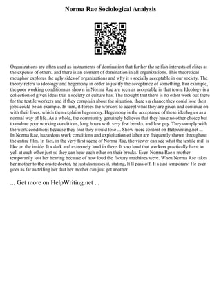 Norma Rae Sociological Analysis
Organizations are often used as instruments of domination that further the selfish interests of elites at
the expense of others, and there is an element of domination in all organizations. This theoretical
metaphor explores the ugly sides of organizations and why it s socially acceptable in our society. The
theory refers to ideology and hegemony in order to justify the acceptance of something. For example,
the poor working conditions as shown in Norma Rae are seen as acceptable in that town. Ideology is a
collection of given ideas that a society or culture has. The thought that there is no other work out there
for the textile workers and if they complain about the situation, there s a chance they could lose their
jobs could be an example. In turn, it forces the workers to accept what they are given and continue on
with their lives, which then explains hegemony. Hegemony is the acceptance of these ideologies as a
normal way of life. As a whole, the community genuinely believes that they have no other choice but
to endure poor working conditions, long hours with very few breaks, and low pay. They comply with
the work conditions because they fear they would lose ... Show more content on Helpwriting.net ...
In Norma Rae, hazardous work conditions and exploitation of labor are frequently shown throughout
the entire film. In fact, in the very first scene of Norma Rae, the viewer can see what the textile mill is
like on the inside. It s dark and extremely loud in there. It s so loud that workers practically have to
yell at each other just so they can hear each other on their breaks. Even Norma Rae s mother
temporarily lost her hearing because of how loud the factory machines were. When Norma Rae takes
her mother to the onsite doctor, he just dismisses it, stating, It ll pass off. It s just temporary. He even
goes as far as telling her that her mother can just get another
... Get more on HelpWriting.net ...
 