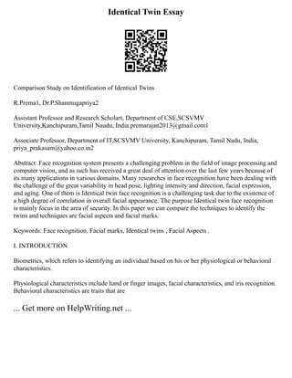 Identical Twin Essay
Comparison Study on Identification of Identical Twins
R.Prema1, Dr.P.Shanmugapriya2
Assistant Professor and Research Scholart, Department of CSE,SCSVMV
University,Kanchipuram,Tamil Naudu, India.premarajan2013@gmail.com1
Associate Professor, Department of IT,SCSVMV University, Kanchipuram, Tamil Nadu, India,
priya_prakasam@yahoo.co.in2
Abstract: Face recognition system presents a challenging problem in the field of image processing and
computer vision, and as such has received a great deal of attention over the last few years because of
its many applications in various domains. Many researches in face recognition have been dealing with
the challenge of the great variability in head pose, lighting intensity and direction, facial expression,
and aging. One of them is Identical twin face recognition is a challenging task due to the existence of
a high degree of correlation in overall facial appearance. The purpose Identical twin face recognition
is mainly focus in the area of security. In this paper we can compare the techniques to identify the
twins and techniques are facial aspects and facial marks.
Keywords: Face recognition, Facial marks, Identical twins , Facial Aspects .
I. INTRODUCTION
Biometrics, which refers to identifying an individual based on his or her physiological or behavioral
characteristics.
Physiological characteristics include hand or finger images, facial characteristics, and iris recognition.
Behavioral characteristics are traits that are
... Get more on HelpWriting.net ...
 