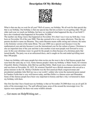 Description Of My Birthday
What is that one day we wait for all year? Well of course, our birthday. We all wait for that special day
that is our birthday. Our birthday is that one special day that lets us know we are getting older. We get
older each year we reach our birthday, but have we wondered what happened the day of our birth? I
have also wondered what happened on November 30,2000.
The number one thing i know that happened on November 30 is that I was it was my birth day. I was
born on November 30 of the year 2000. That day seemed to be a very sunny afternoon. That day my
parents decided to name me Breanna. They name Breanna means noble strong and virtuous; the name
is the feminine version of the name Brian. The year 2000 was a special year because it was the
mathematical year and also because it was the international year for the culture of peace. Christmas is
also an important time of the year and that is also another event most people wait forward to every
year. In this year christmas wasn t to good for the people in china because of a christmas party that
turned deadly. The party was at an unlicensed disco, and it caught on fire and ended up killing more
than 300 people
I share my birthday with many people but what excites me the most is the to find famous people that
were born the same day as I was. Some famous people I share my birthday is Mark Twain, Sir winston
Churchill, Shirley Chisholm, John McCrae and Ben Stiller. Mark twain was a famous american writer
and was born on November 30, 1835. Sir winston Churchill was a British statesman who served as a
prime minister in the UK. Shirley Chisholm was the first american black congresswoman and
presidential candidate John McCrae was a war world 1 soldier who wrote the memorial poem named
In Flanders Fields that is very well known today, and Ben Stiller is a famous actor and filmmaker.
Some of this famous people have been very important to history and that s why i m honored to share
my birthday with them.
One first fact that I have found near my birthday is that on November 29,2000 there was an oil spill 26
miles of the mississippi river. The spill affected many areas of the around the mississippi river. No
injuries were reported, but there was some wildlife animals
... Get more on HelpWriting.net ...
 