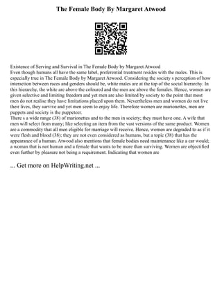 The Female Body By Margaret Atwood
Existence of Serving and Survival in The Female Body by Margaret Atwood
Even though humans all have the same label, preferential treatment resides with the males. This is
especially true in The Female Body by Margaret Atwood. Considering the society s perception of how
interaction between races and genders should be, white males are at the top of the social hierarchy. In
this hierarchy, the white are above the coloured and the men are above the females. Hence, women are
given selective and limiting freedom and yet men are also limited by society to the point that most
men do not realise they have limitations placed upon them. Nevertheless men and women do not live
their lives, they survive and yet men seem to enjoy life. Therefore women are marionettes, men are
puppets and society is the puppeteer.
There s a wide range (38) of marionettes and to the men in society; they must have one. A wife that
men will select from many; like selecting an item from the vast versions of the same product. Women
are a commodity that all men eligible for marriage will receive. Hence, women are degraded to as if it
were flesh and blood (38); they are not even considered as humans, but a topic (38) that has the
appearance of a human. Atwood also mentions that female bodies need maintenance like a car would;
a woman that is not human and a female that wants to be more than surviving. Women are objectified
even further by pleasure not being a requirement. Indicating that women are
... Get more on HelpWriting.net ...
 