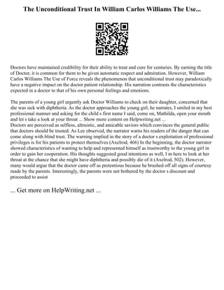 The Unconditional Trust In William Carlos Williams The Use...
Doctors have maintained credibility for their ability to treat and cure for centuries. By earning the title
of Doctor, it is common for them to be given automatic respect and admiration. However, William
Carlos Williams The Use of Force reveals the phenomenon that unconditional trust may paradoxically
have a negative impact on the doctor patient relationship. His narration contrasts the characteristics
expected in a doctor to that of his own personal feelings and emotions.
The parents of a young girl urgently ask Doctor Williams to check on their daughter, concerned that
she was sick with diphtheria. As the doctor approaches the young girl, he narrates, I smiled in my best
professional manner and asking for the child s first name I said, come on, Mathilda, open your mouth
and let s take a look at your throat ... Show more content on Helpwriting.net ...
Doctors are perceived as selfless, altruistic, and amicable saviors which convinces the general public
that doctors should be trusted. As Lee observed, the narrator warns his readers of the danger that can
come along with blind trust. The warning implied in the story of a doctor s exploitation of professional
privileges is for his patients to protect themselves (Axelrod, 466) In the beginning, the doctor narrator
showed characteristics of wanting to help and represented himself as trustworthy to the young girl in
order to gain her cooperation. His thoughts suggested good intentions as well, I m here to look at her
throat at the chance that she might have diphtheria and possibly die of it (Axelrod, 502). However,
many would argue that the doctor came off as pretentious because he brushed off all signs of courtesy
made by the parents. Interestingly, the parents were not bothered by the doctor s discount and
proceeded to assist
... Get more on HelpWriting.net ...
 