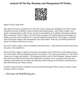 Analysis Of The Day Running And Management Of Trinity...
Report Trinity Lodge Hotel
This report will look at a detailed view of the day to day running and management of Trinity Lodge .
Situated in the heart of Dublin s business district and cultural quarter , near Trinity College , this
family owned guesthouse offers luxury en suite accommodation in an authentic Georgian townhouse
Rich in character, Trinity Lodge is one of the finest examples of Georgian period accommodation in
Dublin city center and it comprised of 3 restored original Georgian houses. The Lodge is a splendid
craft of Georgian elegance and contemporary style and comfort . With only 26 charming bedrooms,
perfect for business and leisure travelers .
My role in Trinity Lodge is that of a breakfast chef and waitress . I deal with the customers and answer
any query s they might have .
Because Trinity Lodge is a family run business and employs just 10 staff it has a small tight structure.
As a result of this staff are delegated more than one position . This structure comprises of , The Owner
, takes care of wages and contracts . The Manager job title is that of Floor Manager , Human resource.
She takes care of Hotel stock from food to bed linen to toiletries, she is in charge of the roster and
making sure the Hotel runs smoothly and efficiently whilst making sure all staff are trained and up to
date with all haccp and various courses .
In order to keep a business competitive and successful the managers follow a process using a certain
strategy to achieve its goals.
... Get more on HelpWriting.net ...
 
