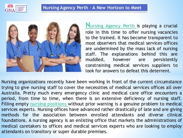 Nursing Agency Perth – A New Horizon to Meet
Nursing Agency Perth is playing a crucial
role in this time to offer nursing vacancies
to the trained. It has become transparent to
most observers that medical services offices
are undermined by the mass lack of nursing
staff. The explanations behind this are
muddled, however are persistently
constraining medical services suppliers to
look for answers to defeat this deterrent.
Nursing organizations recently have been working in front of the current circumstance
trying to give nursing staff to cover the necessities of medical services offices all over
Australia. Pretty much every emergency clinic and medical care office encounters a
period, from time to time, when there is an extensive deficiency of nursing staff.
Filling empty nursing positions without prior warning is a genuine problem to medical
services experts. Nursing offices have advanced rather drastically of late and are giving
methods for the association between enrolled attendants and diverse clinical
foundations. A nursing agency is an enlisting office that markets the administrations of
medical caretakers to offices and medical services experts who are looking to employ
attendants on transitory or super durable premises.
 