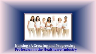 Nursing : A Growing and Progressing
Profession in the Healthcare Industry
 