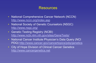 Resources
• National Comprehensive Cancer Network (NCCN)
http://www.nccn.org/index.asp
• National Society of Genetic Counselors (NSGC)
http://www.nsgc.org/
• Genetic Testing Registry (NCBI)
http://www.ncbi.nlm.nih.gov/sites/GeneTests/
• National Cancer Institute Physician’s Data Query (NCI
PDQ) http://www.cancer.gov/cancertopics/pdq/genetics
• City of Hope Division of Clinical Cancer Genetics
http://www.cancergenetics.net
 