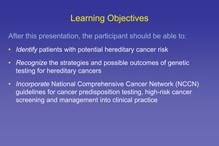Learning Objectives
After this presentation, the participant should be able to:
• Identify patients with potential hereditary cancer risk
• Recognize the strategies and possible outcomes of genetic
testing for hereditary cancers
• Incorporate National Comprehensive Cancer Network (NCCN)
guidelines for cancer predisposition testing, high-risk cancer
screening and management into clinical practice
 