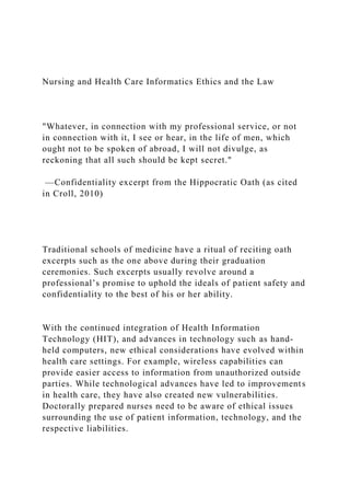 Nursing and Health Care Informatics Ethics and the Law
"Whatever, in connection with my professional service, or not
in connection with it, I see or hear, in the life of men, which
ought not to be spoken of abroad, I will not divulge, as
reckoning that all such should be kept secret."
—Confidentiality excerpt from the Hippocratic Oath (as cited
in Croll, 2010)
Traditional schools of medicine have a ritual of reciting oath
excerpts such as the one above during their graduation
ceremonies. Such excerpts usually revolve around a
professional’s promise to uphold the ideals of patient safety and
confidentiality to the best of his or her ability.
With the continued integration of Health Information
Technology (HIT), and advances in technology such as hand-
held computers, new ethical considerations have evolved within
health care settings. For example, wireless capabilities can
provide easier access to information from unauthorized outside
parties. While technological advances have led to improvements
in health care, they have also created new vulnerabilities.
Doctorally prepared nurses need to be aware of ethical issues
surrounding the use of patient information, technology, and the
respective liabilities.
 