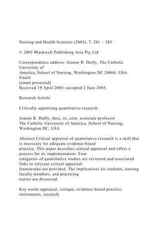 Nursing and Health Sciences (2005), 7, 281 – 283
© 2005 Blackwell Publishing Asia Pty Ltd
Correspondence address: Joanne R. Duffy, The Catholic
University of
America, School of Nursing, Washington DC 20064, USA.
Email:
[email protected]
Received 19 April 2005; accepted 2 June 2005.
Research Article
Critically appraising quantitative research
Joanne R. Duffy, dnsc, rn, ccrn, associate professor
The Catholic University of America, School of Nursing,
Washington DC, USA
Abstract Critical appraisal of quantitative research is a skill that
is necessary for adequate evidence-based
practice. This paper describes critical appraisal and offers a
process for its implementation. Four
categories of quantitative studies are reviewed and associated
links to relevant critical appraisal
frameworks are provided. The implications for students, nursing
faculty members, and practicing
nurses are discussed.
Key words appraisal, critique, evidence-based practice,
instruments, research.
 