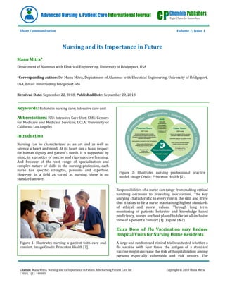Citation: Manu Mitra. Nursing and its Importance in Future. Adv Nursing Patient Care Int
J 2018, 1(1): 180005.
Copyright © 2018 Manu Mitra.
Advanced Nursing & Patient Care International Journal
Short Communication Volume 1; Issue 1
Nursing and its Importance in Future
Manu Mitra*
Department of Alumnus with Electrical Engineering, University of Bridgeport, USA
*Corresponding author: Dr. Manu Mitra, Department of Alumnus with Electrical Engineering, University of Bridgeport,
USA, Email: mmitra@my.bridgeport.edu
Received Date: September 22, 2018; Published Date: September 29, 2018
Keywords: Robots in nursing care; Intensive care unit
Abbreviations: ICU: Intensive Care Unit; CMS: Centers
for Medicare and Medicaid Services; UCLA: University of
California Los Angeles
Introduction
Nursing can be characterized as an art and as well as
science a heart and mind. At its heart lies a basic respect
for human dignity and patient’s needs. It is supported by
mind, in a practice of precise and rigorous core learning.
And because of the vast range of specialization and
complex nature of skills in the nursing profession, each
nurse has specific strengths, passions and expertise.
However, in a field as varied as nursing, there is no
standard answer.
Figure 1: Illustrates nursing a patient with care and
comfort. Image Credit: Princeton Health [2].
Figure 2: Illustrates nursing professional practice
model. Image Credit: Princeton Health [2].
Responsibilities of a nurse can range from making critical
handling decisions to providing inoculations. The key
unifying characteristic in every role is the skill and drive
that it takes to be a nurse maintaining highest standards
of ethical and moral values. Through long term
monitoring of patients behavior and knowledge based
proficiency, nurses are best placed to take an all-inclusive
view of a patient’s comfort [1] (Figure 1&2).
Extra Dose of Flu Vaccination may Reduce
Hospital Visits for Nursing Home Residents
A large and randomized clinical trial was tested whether a
flu vaccine with four times the antigen of a standard
vaccine might decrease the risk of hospitalization among
persons especially vulnerable and risk seniors. The
 