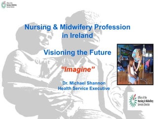 Nursing & Midwifery Profession
in Ireland
Visioning the Future
“Imagine”
Dr. Michael Shannon
Health Service Executive
 