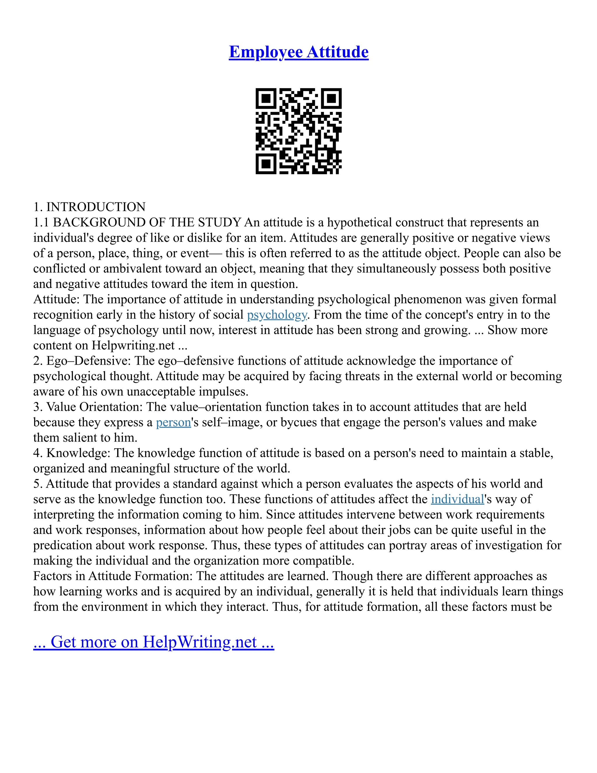 Employee Attitude
1. INTRODUCTION
1.1 BACKGROUND OF THE STUDY An attitude is a hypothetical construct that represents an
individual's degree of like or dislike for an item. Attitudes are generally positive or negative views
of a person, place, thing, or event–– this is often referred to as the attitude object. People can also be
conflicted or ambivalent toward an object, meaning that they simultaneously possess both positive
and negative attitudes toward the item in question.
Attitude: The importance of attitude in understanding psychological phenomenon was given formal
recognition early in the history of social psychology. From the time of the concept's entry in to the
language of psychology until now, interest in attitude has been strong and growing. ... Show more
content on Helpwriting.net ...
2. Ego–Defensive: The ego–defensive functions of attitude acknowledge the importance of
psychological thought. Attitude may be acquired by facing threats in the external world or becoming
aware of his own unacceptable impulses.
3. Value Orientation: The value–orientation function takes in to account attitudes that are held
because they express a person's self–image, or bycues that engage the person's values and make
them salient to him.
4. Knowledge: The knowledge function of attitude is based on a person's need to maintain a stable,
organized and meaningful structure of the world.
5. Attitude that provides a standard against which a person evaluates the aspects of his world and
serve as the knowledge function too. These functions of attitudes affect the individual's way of
interpreting the information coming to him. Since attitudes intervene between work requirements
and work responses, information about how people feel about their jobs can be quite useful in the
predication about work response. Thus, these types of attitudes can portray areas of investigation for
making the individual and the organization more compatible.
Factors in Attitude Formation: The attitudes are learned. Though there are different approaches as
how learning works and is acquired by an individual, generally it is held that individuals learn things
from the environment in which they interact. Thus, for attitude formation, all these factors must be
... Get more on HelpWriting.net ...
 