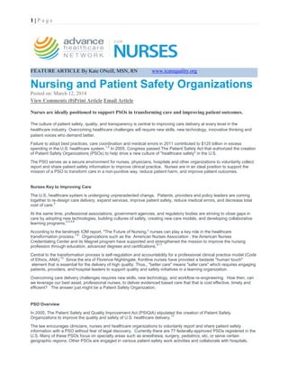 1 | P a g e 
FEATURE ARTICLE By Kate ONeill, MSN, RN www.icarequality.org 
Nursing and Patient Safety Organizations 
Posted on: March 12, 2014 
View Comments (0)Print Article Email Article 
Nurses are ideally positioned to support PSOs in transforming care and improving patient outcomes. The culture of patient safety, quality, and transparency is central to improving care delivery at every level in the healthcare industry. Overcoming healthcare challenges will require new skills, new technology, innovative thinking and patient voices who demand better. Failure to adopt best practices, care coordination and medical errors in 2011 contributed to $125 billion in excess spending in the U.S. healthcare system.1,2 In 2005, Congress passed The Patient Safety Act that authorized the creation of Patient Safety Organizations (PSOs) to help drive a new culture of "healthcare safety" in the U.S. The PSO serves as a secure environment for nurses, physicians, hospitals and other organizations to voluntarily collect report and share patient safety information to improve clinical practice. Nurses are in an ideal position to support the mission of a PSO to transform care in a non-punitive way, reduce patient harm, and improve patient outcomes. Nurses Key to Improving Care The U.S. healthcare system is undergoing unprecedented change. Patients, providers and policy leaders are coming together to re-design care delivery, expand services, improve patient safety, reduce medical errors, and decrease total cost of care.3 At the same time, professional associations, government agencies, and regulatory bodies are striving to close gaps in care by adopting new technologies, building cultures of safety, creating new care models, and developing collaborative learning programs.2,4,5,6 According to the landmark IOM report, "The Future of Nursing," nurses can play a key role in the healthcare transformation process.7,8 Organizations such as the American Nurses Association , the American Nurses Credentialing Center and its Magnet program have supported and strengthened the mission to improve the nursing profession through education, advanced degrees and certifications.9-11 Central to the transformation process is self-regulation and accountability for a professional clinical practice model (Code of Ethics, ANA).12 Since the era of Florence Nightingale, frontline nurses have provided a bedside "human touch" element that is essential for the delivery of high quality. Thus., "better care" means "safer care" which requires engaging patients, providers, and hospital leaders to support quality and safety initiatives in a learning organization. Overcoming care delivery challenges requires new skills, new technology, and workflow re-engineering. How then, can we leverage our best asset, professional nurses, to deliver evidenced based care that that is cost effective, timely and efficient? The answer just might be a Patient Safety Organization. PSO Overview In 2005, The Patient Safety and Quality Improvement Act (PSIQIA) stipulated the creation of Patient Safety Organizations to improve the quality and safety of U.S. healthcare delivery.13 The law encourages clinicians, nurses and healthcare organizations to voluntarily report and share patient safety information with a PSO without fear of legal discovery. Currently there are 77 federally-approved PSOs registered in the U.S. Many of these PSOs focus on specialty areas such as anesthesia, surgery, pediatrics, etc, or serve certain geographic regions. Other PSOs are engaged in various patient safety work activities and collaborate with hospitals,  