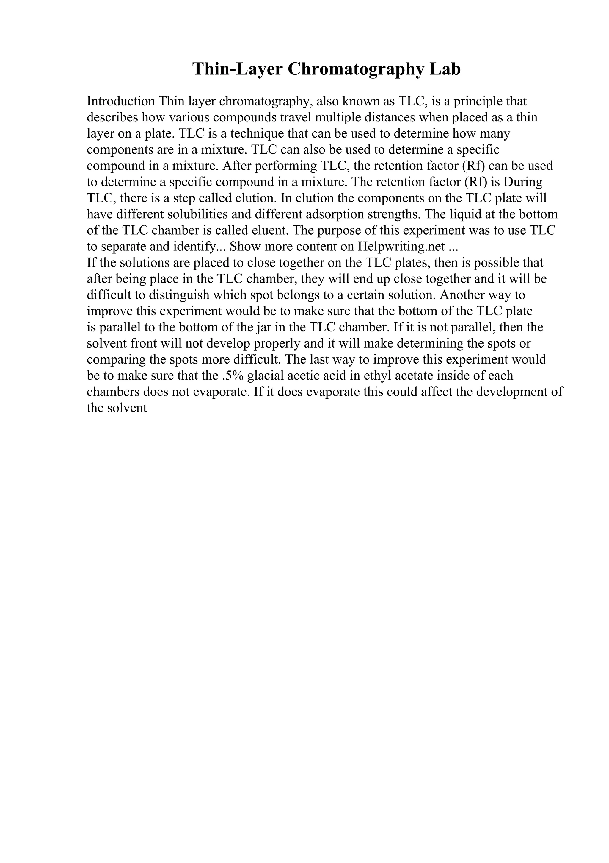 Thin-Layer Chromatography Lab
Introduction Thin layer chromatography, also known as TLC, is a principle that
describes how various compounds travel multiple distances when placed as a thin
layer on a plate. TLC is a technique that can be used to determine how many
components are in a mixture. TLC can also be used to determine a specific
compound in a mixture. After performing TLC, the retention factor (Rf) can be used
to determine a specific compound in a mixture. The retention factor (Rf) is During
TLC, there is a step called elution. In elution the components on the TLC plate will
have different solubilities and different adsorption strengths. The liquid at the bottom
of the TLC chamber is called eluent. The purpose of this experiment was to use TLC
to separate and identify... Show more content on Helpwriting.net ...
If the solutions are placed to close together on the TLC plates, then is possible that
after being place in the TLC chamber, they will end up close together and it will be
difficult to distinguish which spot belongs to a certain solution. Another way to
improve this experiment would be to make sure that the bottom of the TLC plate
is parallel to the bottom of the jar in the TLC chamber. If it is not parallel, then the
solvent front will not develop properly and it will make determining the spots or
comparing the spots more difficult. The last way to improve this experiment would
be to make sure that the .5% glacial acetic acid in ethyl acetate inside of each
chambers does not evaporate. If it does evaporate this could affect the development of
the solvent
 