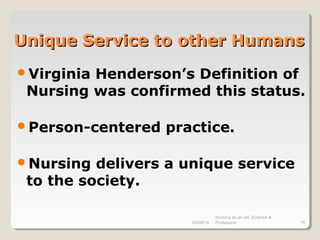 08/09/14
Nursing as an art, Science &
Profession 15
Unique Service to other HumansUnique Service to other Humans
Virginia Henderson’s Definition of
Nursing was confirmed this status.
Person-centered practice.
Nursing delivers a unique service
to the society.
 