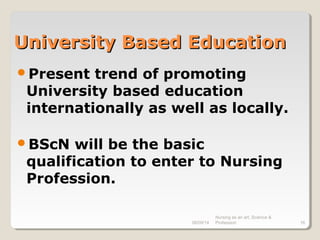 08/09/14
Nursing as an art, Science &
Profession 16
University Based EducationUniversity Based Education
Present trend of promoting
University based education
internationally as well as locally.
BScN will be the basic
qualification to enter to Nursing
Profession.
 
