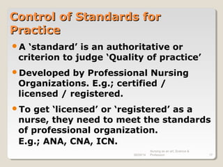 08/09/14
Nursing as an art, Science &
Profession 17
Control of Standards forControl of Standards for
PracticePractice
A ‘standard’ is an authoritative or
criterion to judge ‘Quality of practice’
Developed by Professional Nursing
Organizations. E.g.; certified /
licensed / registered.
To get ‘licensed’ or ‘registered’ as a
nurse, they need to meet the standards
of professional organization.
E.g.; ANA, CNA, ICN.
 