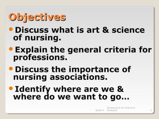 08/09/14
Nursing as an Art, Science &
Profession 2
ObjectivesObjectives
Discuss what is art & science
of nursing.
Explain the general criteria for
professions.
Discuss the importance of
nursing associations.
Identify where are we &
where do we want to go…
 