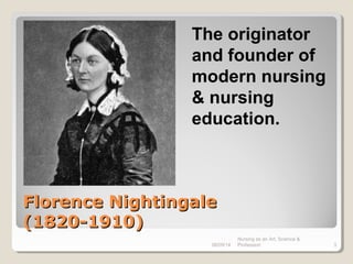 Florence NightingaleFlorence Nightingale
(1820-1910)(1820-1910)
08/09/14
Nursing as an Art, Science &
Profession 3
The originator
and founder of
modern nursing
& nursing
education.
 