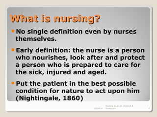 What is nursing?What is nursing?
No single definition even by nurses
themselves.
Early definition: the nurse is a person
who nourishes, look after and protect
a person who is prepared to care for
the sick, injured and aged.
Put the patient in the best possible
condition for nature to act upon him
(Nightingale, 1860)
08/09/14
Nursing as an art, Science &
Profession 4
 