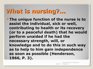 What is nursing?...What is nursing?...
The unique function of the nurse is to
assist the individual, sick or well,
contributing to health or its recovery
(or to a peaceful death) that he would
perform unaided if he had the
necessary strength, will, or
knowledge and to do this in such way
as to help to him gain independence
as soon as possible (Henderson,
1966, P. 3).
08/09/14
Nursing as an art, Science &
Profession 5
 