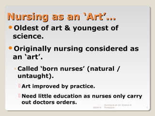 08/09/14
Nursing as an art, Science &
Profession 7
Nursing as an ‘Art’…Nursing as an ‘Art’…
Oldest of art & youngest of
science.
Originally nursing considered as
an ‘art’.
◦ Called ‘born nurses’ (natural /
untaught).
 Art improved by practice.
 Need little education as nurses only carry
out doctors orders.
 