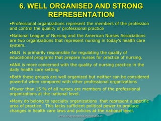 6. WELL ORGANISED AND STRONG
REPRESENTATION
•Professional organizations represent the members of the profession
and control the quality of professional practice
•National League of Nursing and the American Nurses Associations
are two organizations that represent nursing in today’s health care
system.
•NLN is primarily responsible for regulating the quality of
educational programs that prepare nurses for practice of nursing.
•ANA is more concerned with the quality of nursing practice in the
daily health care setting.
•Both these groups are well organized but neither can be considered
powerful when compared with other professional organizations
•Fewer than 15 % of all nurses are members of the professional
organizations at the national level.
•Many do belong to specialty organizations that represent a specific
area of practice. This lacks sufficient political power to produce
changes in health care laws and policies at the national level.
www.drjayeshpatidar.blogspot.in
 