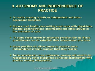 9. AUTONOMY AND INDEPENDENCE OF
PRACTICE
◊ In reality nursing is both an independent and inter-
dependant discipline.
◊ Nurses in all health care setting must work with physicians,
hospital administrators, pharmacists and other groups in
the provision of care.
◊ In some cases nurses in advanced practice role eg. Nurse
practitioners can do establish their independent practices.
◊ Nurse practice act allow nurses to practice more
independence in their practice than they realize.
◊ To be considered a true profession, nursing will need to be
recognised by other disciplines as having practitioners who
practice nursing indepdently.
www.drjayeshpatidar.blogspot.in
 
