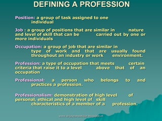 DEFINING A PROFESSION
Position: a group of task assigned to one
individual
Job : a group of positions that are similar in nature
and level of skill that can be carried out by one or
more individuals
Occupation: a group of job that are similar in
type of work and that are usually found
throughout an industry or work environment.
Profession: a type of occupation that meets certain
criteria that raise it to a level above that of an
occupation
Professional: a person who belongs to and
practices a profession.
Professionalism: demonstration of high level of
personal, ethical and high level of skill
characteristics of a member of a profession.
www.drjayeshpatidar.blogspot.in
 