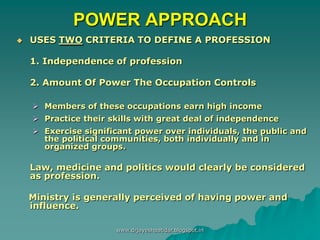 POWER APPROACH
 USES TWO CRITERIA TO DEFINE A PROFESSION
1. Independence of profession
2. Amount Of Power The Occupation Controls
 Members of these occupations earn high income
 Practice their skills with great deal of independence
 Exercise significant power over individuals, the public and
the political communities, both individually and in
organized groups.
Law, medicine and politics would clearly be considered
as profession.
Ministry is generally perceived of having power and
influence.
www.drjayeshpatidar.blogspot.in
 