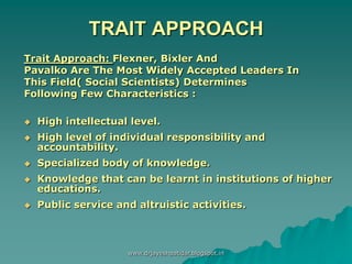 TRAIT APPROACH
Trait Approach: Flexner, Bixler And
Pavalko Are The Most Widely Accepted Leaders In
This Field( Social Scientists) Determines
Following Few Characteristics :
 High intellectual level.
 High level of individual responsibility and
accountability.
 Specialized body of knowledge.
 Knowledge that can be learnt in institutions of higher
educations.
 Public service and altruistic activities.
www.drjayeshpatidar.blogspot.in
 