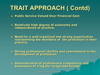 TRAIT APPROACH ( Contd)
 Public Service Valued Over Financial Gain
 Relatively high degree of autonomy and
independence of practice.
 Need for a well organized and strong organization
representing the members of the profession in their
practice.
 Strong professional identity and commitment to the
development of profession.
 Demonstration of professional competency and
possession of a legally recognized license.
www.drjayeshpatidar.blogspot.in
 