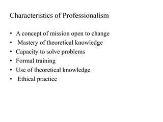 Characteristics of Professionalism
• A concept of mission open to change
• Mastery of theoretical knowledge
• Capacity to solve problems
• Formal training
• Use of theoretical knowledge
• Ethical practice
 