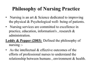 Philosophy of Nursing Practice
• Nursing is an art & Science dedicated to improving
the physical & Psychological well- being of patients.
• Nursing services are committed to excellence in
practice, education, information's , research &
administration.
Leddy & Pepper (2003) Defined the philosophy of
nursing :-
• As the intellectual & effective outcomes of the
efforts of professional nurses to understand the
relationship between humans , environment & health.
 