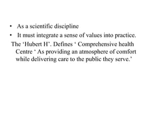 • As a scientific discipline
• It must integrate a sense of values into practice.
The ‘Hubert H’. Defines ‘ Comprehensive health
Centre ‘ As providing an atmosphere of comfort
while delivering care to the public they serve.’
 