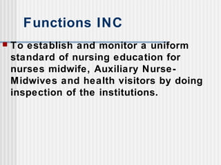 Functions INC
 To establish and monitor a uniform
standard of nursing education for
nurses midwife, Auxiliary Nurse-
Midwives and health visitors by doing
inspection of the institutions.
 