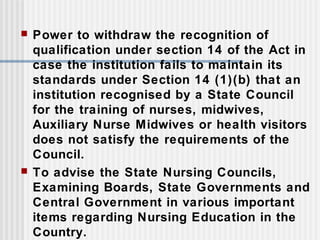  Power to withdraw the recognition of
qualification under section 14 of the Act in
case the institution fails to maintain its
standards under Section 14 (1)(b) that an
institution recognised by a State Council
for the training of nurses, midwives,
Auxiliary Nurse Midwives or health visitors
does not satisfy the requirements of the
Council.
 To advise the State Nursing Councils,
Examining Boards, State Governments and
Central Government in various important
items regarding Nursing Education in the
Country.
 