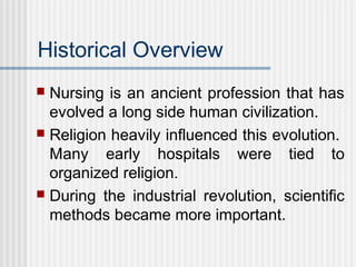 Historical Overview
 Nursing is an ancient profession that has
evolved a long side human civilization.
 Religion heavily influenced this evolution.
Many early hospitals were tied to
organized religion.
 During the industrial revolution, scientific
methods became more important.
 