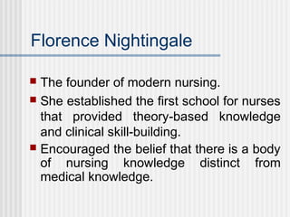 Florence Nightingale
 The founder of modern nursing.
 She established the first school for nurses
that provided theory-based knowledge
and clinical skill-building.
 Encouraged the belief that there is a body
of nursing knowledge distinct from
medical knowledge.
 