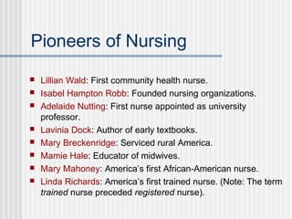 Pioneers of Nursing
 Lillian Wald: First community health nurse.
 Isabel Hampton Robb: Founded nursing organizations.
 Adelaide Nutting: First nurse appointed as university
professor.
 Lavinia Dock: Author of early textbooks.
 Mary Breckenridge: Serviced rural America.
 Mamie Hale: Educator of midwives.
 Mary Mahoney: America’s first African-American nurse.
 Linda Richards: America’s first trained nurse. (Note: The term
trained nurse preceded registered nurse).
 