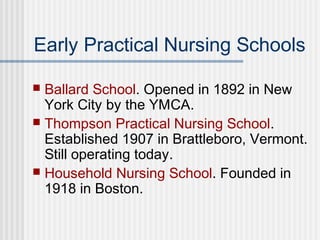 Early Practical Nursing Schools
 Ballard School. Opened in 1892 in New
York City by the YMCA.
 Thompson Practical Nursing School.
Established 1907 in Brattleboro, Vermont.
Still operating today.
 Household Nursing School. Founded in
1918 in Boston.
 