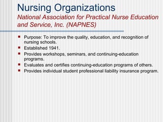 Nursing Organizations
National Association for Practical Nurse Education
and Service, Inc. (NAPNES)
 Purpose: To improve the quality, education, and recognition of
nursing schools.
 Established 1941.
 Provides workshops, seminars, and continuing-education
programs.
 Evaluates and certifies continuing-education programs of others.
 Provides individual student professional liability insurance program.
 