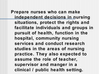 Prepare nurses who can make
independent decisions in nursing
situations, protect the rights and
facilitate individuals and groups in
pursuit of health, function in the
hospital, community nursing
services and conduct research
studies in the areas of nursing
practice. They also expected to
assume the role of teacher,
supervisor and manger in a
clinical / public health setting.
 