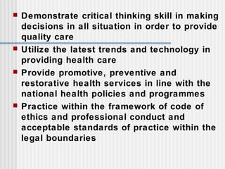  Demonstrate critical thinking skill in making
decisions in all situation in order to provide
quality care
 Utilize the latest trends and technology in
providing health care
 Provide promotive, preventive and
restorative health services in line with the
national health policies and programmes
 Practice within the framework of code of
ethics and professional conduct and
acceptable standards of practice within the
legal boundaries
 