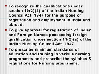  To recognize the qualifications under
section 10(2)(4) of the Indian Nursing
Council Act, 1947 for the purpose of
registration and employment in India and
abroad.
 To give approval for registration of Indian
and Foreign Nurses possessing foreign
qualification under section 11(2)(a) of the
Indian Nursing Council Act, 1947.
 To prescribe minimum standards of
education and training in various nursing
programmes and prescribe the syllabus &
regulations for Nursing programms.
 