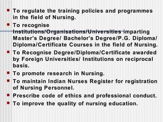  To regulate the training policies and programmes
in the field of Nursing.
 To recognise
Institutions/Organisations/Universities imparting
Master’s Degree/ Bachelor’s Degree/P.G. Diploma/
Diploma/Certificate Courses in the field of Nursing.
 To Recognise Degree/Diploma/Certificate awarded
by Foreign Universities/ Institutions on reciprocal
basis.
 To promote research in Nursing.
 To maintain Indian Nurses Register for registration
of Nursing Personnel.
 Prescribe code of ethics and professional conduct.
 To improve the quality of nursing education.
 