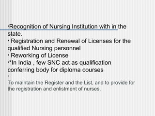 •Recognition of Nursing Institution with in the
state.
• Registration and Renewal of Licenses for the
qualified Nursing personnel
• Reworking of License
•*In India , few SNC act as qualification
conferring body for diploma courses
•
To maintain the Register and the List, and to provide for
the registration and enlistment of nurses.
 
