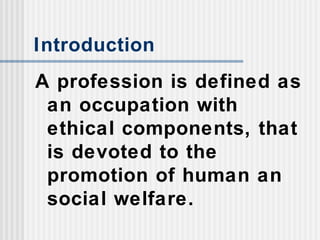 Introduction
A profession is defined as
an occupation with
ethical components, that
is devoted to the
promotion of human an
social welfare.
 