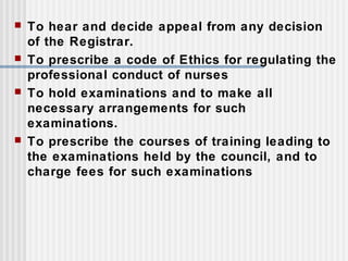  To hear and decide appeal from any decision
of the Registrar.
 To prescribe a code of Ethics for regulating the
professional conduct of nurses
 To hold examinations and to make all
necessary arrangements for such
examinations.
 To prescribe the courses of training leading to
the examinations held by the council, and to
charge fees for such examinations
 