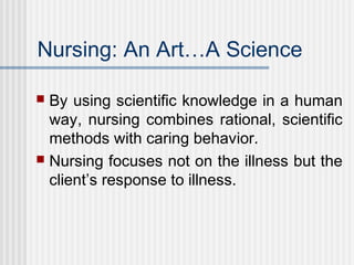 Nursing: An Art…A Science
 By using scientific knowledge in a human
way, nursing combines rational, scientific
methods with caring behavior.
 Nursing focuses not on the illness but the
client’s response to illness.
 